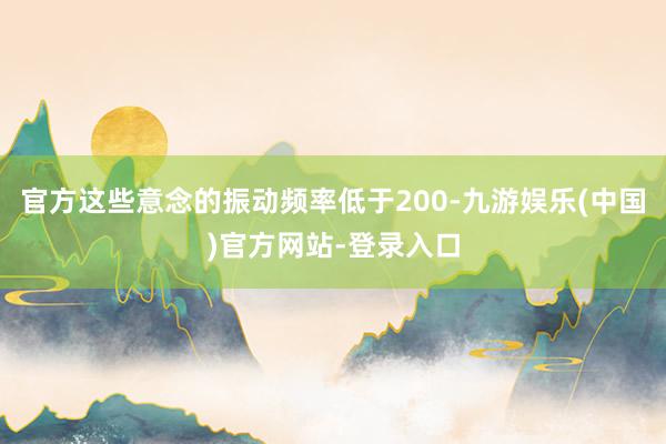 官方这些意念的振动频率低于200-九游娱乐(中国)官方网站-登录入口