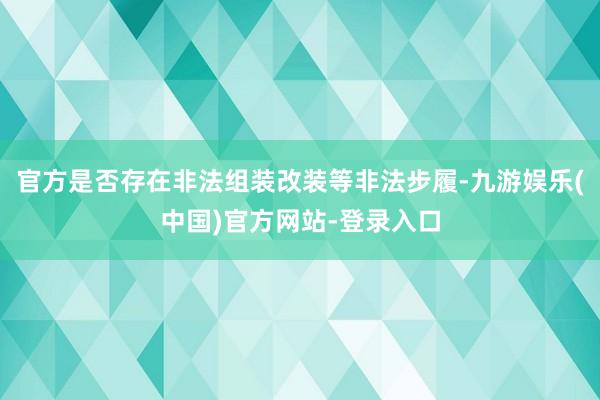 官方是否存在非法组装改装等非法步履-九游娱乐(中国)官方网站-登录入口