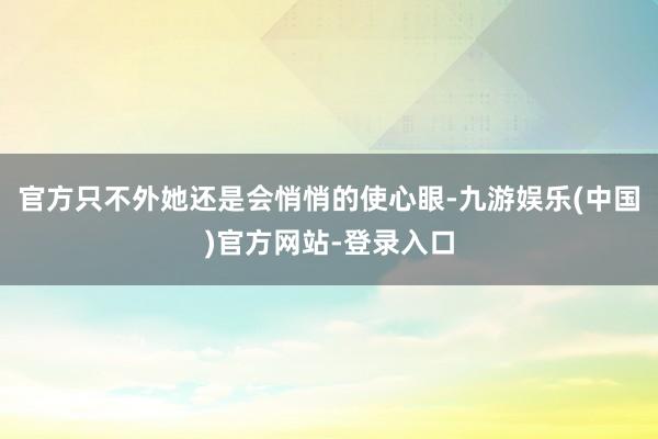 官方只不外她还是会悄悄的使心眼-九游娱乐(中国)官方网站-登录入口