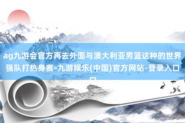 ag九游会官方再去外面与澳大利亚男篮这种的世界强队打热身赛-九游娱乐(中国)官方网站-登录入口