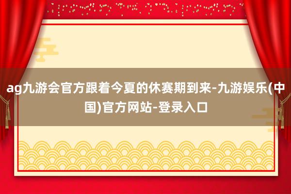 ag九游会官方跟着今夏的休赛期到来-九游娱乐(中国)官方网站-登录入口