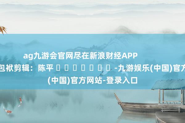 ag九游会官网尽在新浪财经APP            						包袱剪辑：陈平 							-九游娱乐(中国)官方网站-登录入口