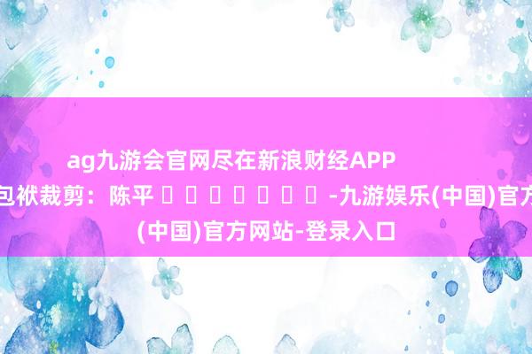 ag九游会官网尽在新浪财经APP            						包袱裁剪：陈平 							-九游娱乐(中国)官方网站-登录入口