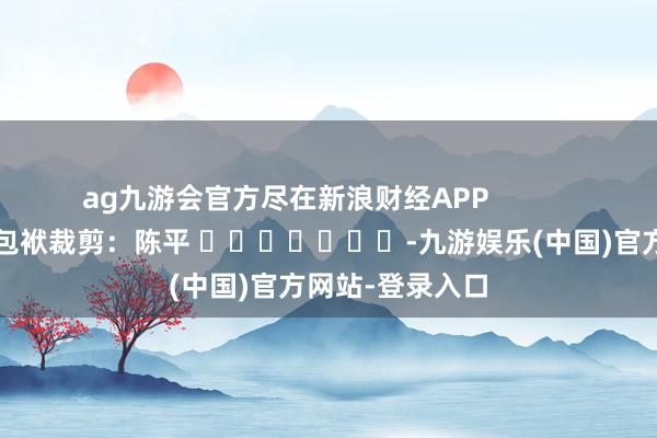 ag九游会官方尽在新浪财经APP            						包袱裁剪：陈平 							-九游娱乐(中国)官方网站-登录入口