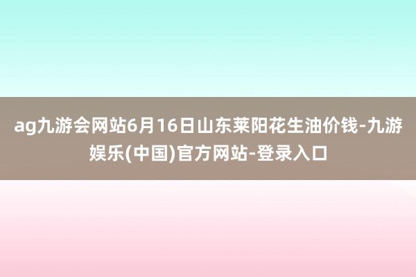 ag九游会网站6月16日山东莱阳花生油价钱-九游娱乐(中国)官方网站-登录入口