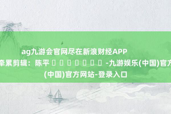 ag九游会官网尽在新浪财经APP            						牵累剪辑：陈平 							-九游娱乐(中国)官方网站-登录入口