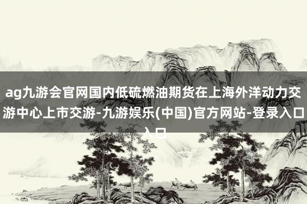 ag九游会官网国内低硫燃油期货在上海外洋动力交游中心上市交游-九游娱乐(中国)官方网站-登录入口