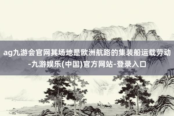 ag九游会官网其场地是欧洲航路的集装船运载劳动-九游娱乐(中国)官方网站-登录入口