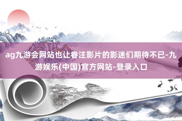 ag九游会网站也让眷注影片的影迷们期待不已-九游娱乐(中国)官方网站-登录入口