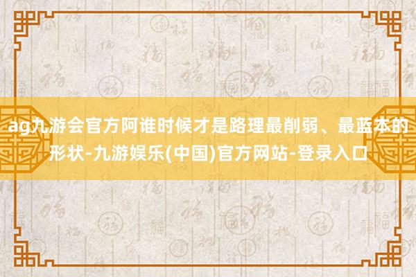 ag九游会官方阿谁时候才是路理最削弱、最蓝本的形状-九游娱乐(中国)官方网站-登录入口