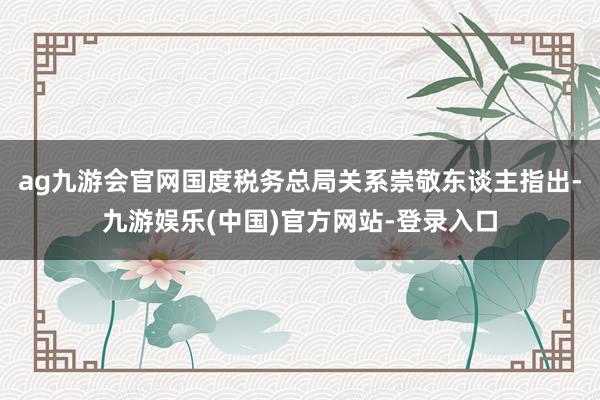 ag九游会官网国度税务总局关系崇敬东谈主指出-九游娱乐(中国)官方网站-登录入口