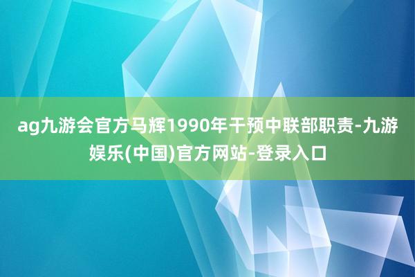 ag九游会官方马辉1990年干预中联部职责-九游娱乐(中国)官方网站-登录入口