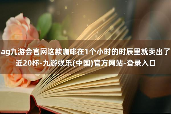 ag九游会官网这款咖啡在1个小时的时辰里就卖出了近20杯-九游娱乐(中国)官方网站-登录入口