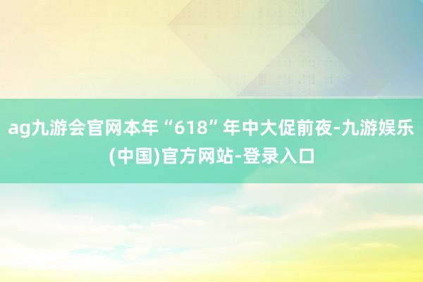 ag九游会官网本年“618”年中大促前夜-九游娱乐(中国)官方网站-登录入口