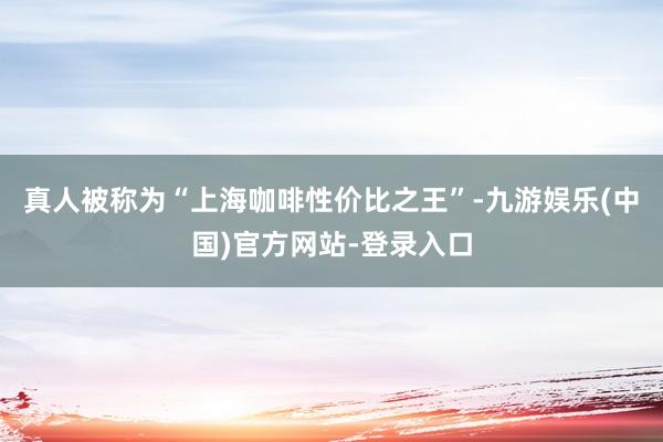 真人被称为“上海咖啡性价比之王”-九游娱乐(中国)官方网站-登录入口