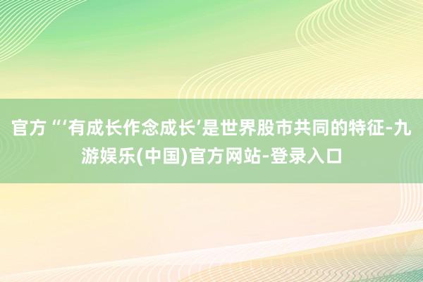 官方“‘有成长作念成长’是世界股市共同的特征-九游娱乐(中国)官方网站-登录入口