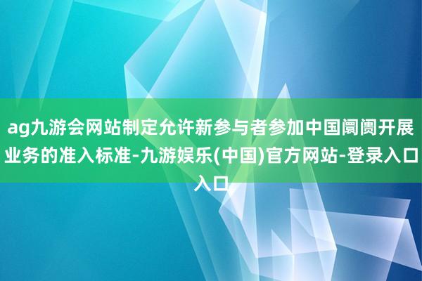 ag九游会网站制定允许新参与者参加中国阛阓开展业务的准入标准-九游娱乐(中国)官方网站-登录入口