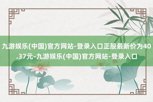 九游娱乐(中国)官方网站-登录入口正股最新价为40.37元-九游娱乐(中国)官方网站-登录入口