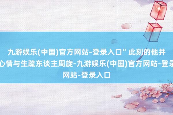 九游娱乐(中国)官方网站-登录入口”此刻的他并莫得心情与生疏东谈主周旋-九游娱乐(中国)官方网站-登录入口