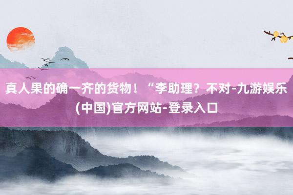 真人果的确一齐的货物！“李助理？不对-九游娱乐(中国)官方网站-登录入口