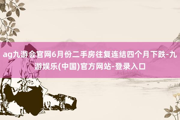 ag九游会官网6月份二手房往复连结四个月下跌-九游娱乐(中国)官方网站-登录入口