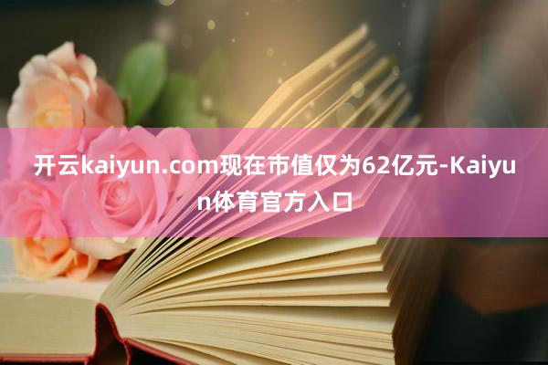 开云kaiyun.com现在市值仅为62亿元-Kaiyun体育官方入口