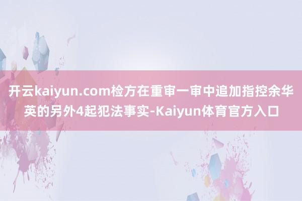 开云kaiyun.com检方在重审一审中追加指控余华英的另外4起犯法事实-Kaiyun体育官方入口