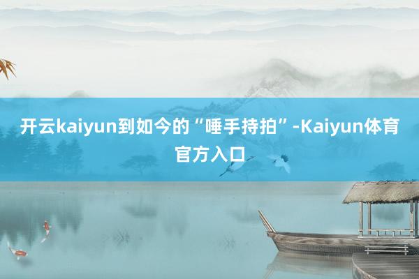 开云kaiyun到如今的“唾手持拍”-Kaiyun体育官方入口