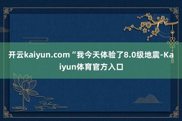 开云kaiyun.com“我今天体验了8.0级地震-Kaiyun体育官方入口