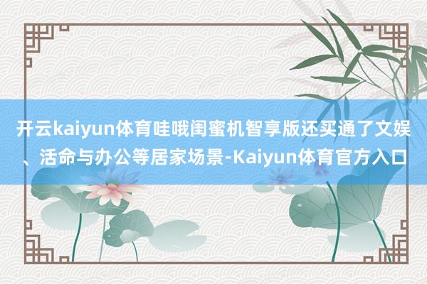 开云kaiyun体育哇哦闺蜜机智享版还买通了文娱、活命与办公等居家场景-Kaiyun体育官方入口