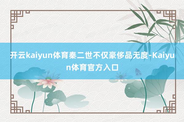 开云kaiyun体育秦二世不仅豪侈品无度-Kaiyun体育官方入口