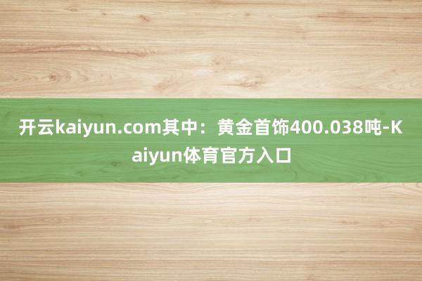 开云kaiyun.com其中：黄金首饰400.038吨-Kaiyun体育官方入口