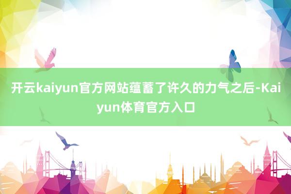 开云kaiyun官方网站蕴蓄了许久的力气之后-Kaiyun体育官方入口