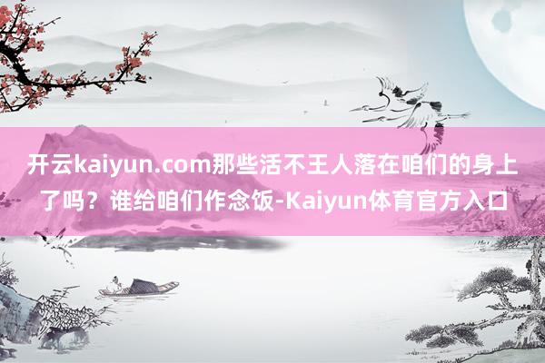 开云kaiyun.com那些活不王人落在咱们的身上了吗？谁给咱们作念饭-Kaiyun体育官方入口