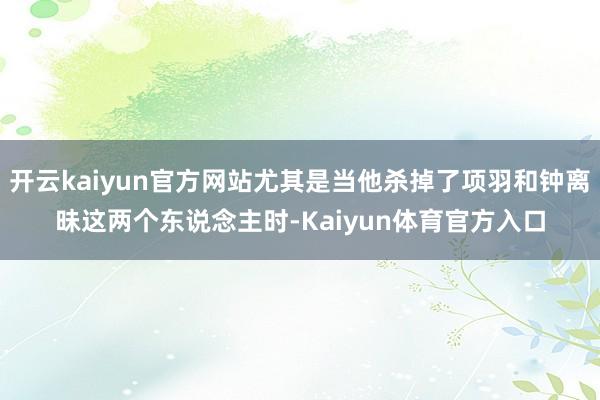 开云kaiyun官方网站尤其是当他杀掉了项羽和钟离昧这两个东说念主时-Kaiyun体育官方入口