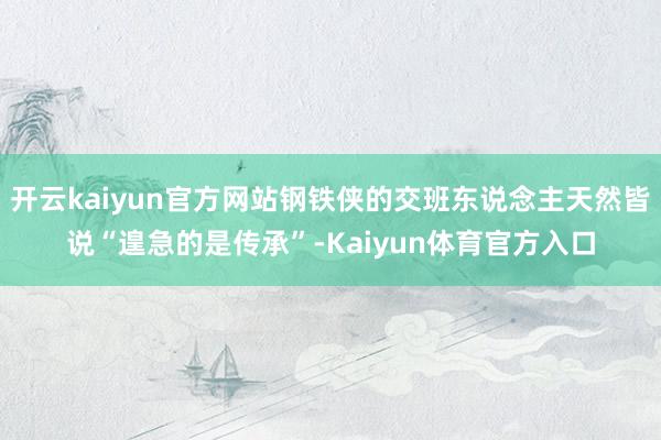 开云kaiyun官方网站钢铁侠的交班东说念主天然皆说“遑急的是传承”-Kaiyun体育官方入口