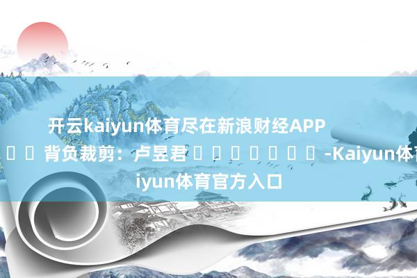 开云kaiyun体育尽在新浪财经APP            						背负裁剪：卢昱君 							-Kaiyun体育官方入口