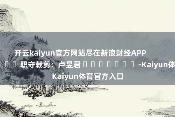 开云kaiyun官方网站尽在新浪财经APP            						职守裁剪：卢昱君 							-Kaiyun体育官方入口