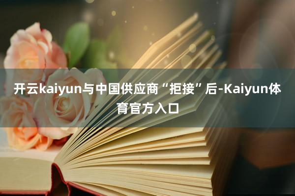 开云kaiyun与中国供应商“拒接”后-Kaiyun体育官方入口