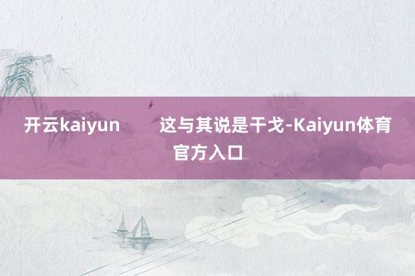 开云kaiyun        这与其说是干戈-Kaiyun体育官方入口