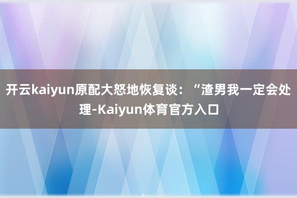 开云kaiyun原配大怒地恢复谈：“渣男我一定会处理-Kaiyun体育官方入口