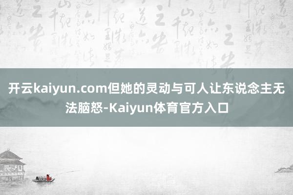 开云kaiyun.com但她的灵动与可人让东说念主无法脑怒-Kaiyun体育官方入口