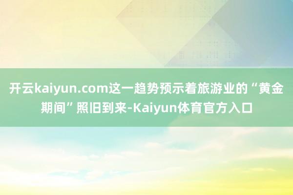 开云kaiyun.com这一趋势预示着旅游业的“黄金期间”照旧到来-Kaiyun体育官方入口