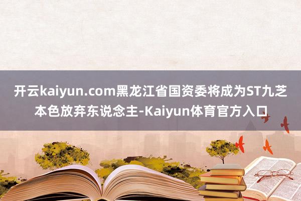 开云kaiyun.com黑龙江省国资委将成为ST九芝本色放弃东说念主-Kaiyun体育官方入口