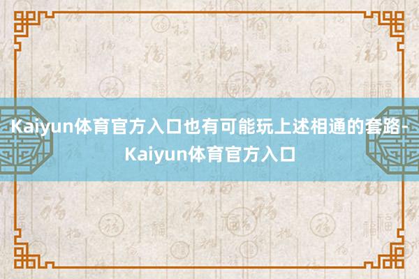 Kaiyun体育官方入口也有可能玩上述相通的套路-Kaiyun体育官方入口