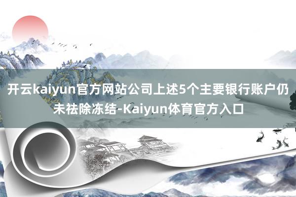 开云kaiyun官方网站公司上述5个主要银行账户仍未祛除冻结-Kaiyun体育官方入口