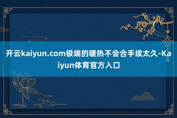 开云kaiyun.com极端的暖热不会合手续太久-Kaiyun体育官方入口