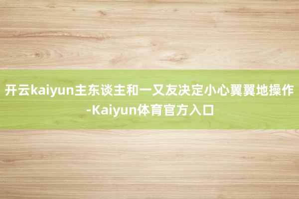 开云kaiyun主东谈主和一又友决定小心翼翼地操作-Kaiyun体育官方入口