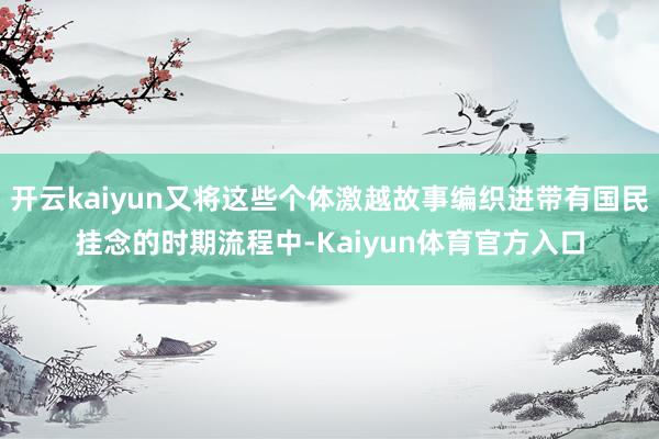 开云kaiyun又将这些个体激越故事编织进带有国民挂念的时期流程中-Kaiyun体育官方入口