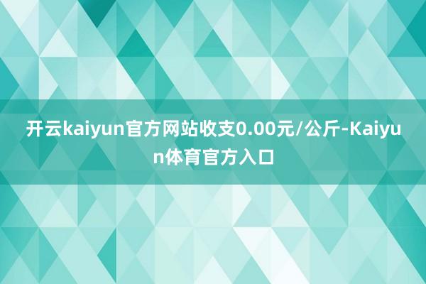 开云kaiyun官方网站收支0.00元/公斤-Kaiyun体育官方入口